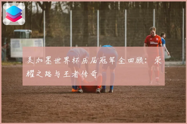 美加墨世界杯历届冠军全回顾：荣耀之路与王者传奇