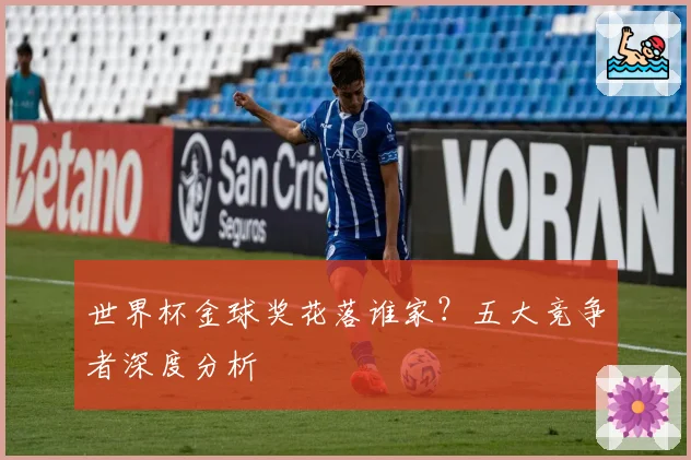 世界杯金球奖花落谁家？五大竞争者深度分析