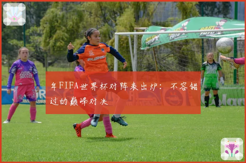 年FIFA世界杯对阵表出炉：不容错过的巅峰对决
